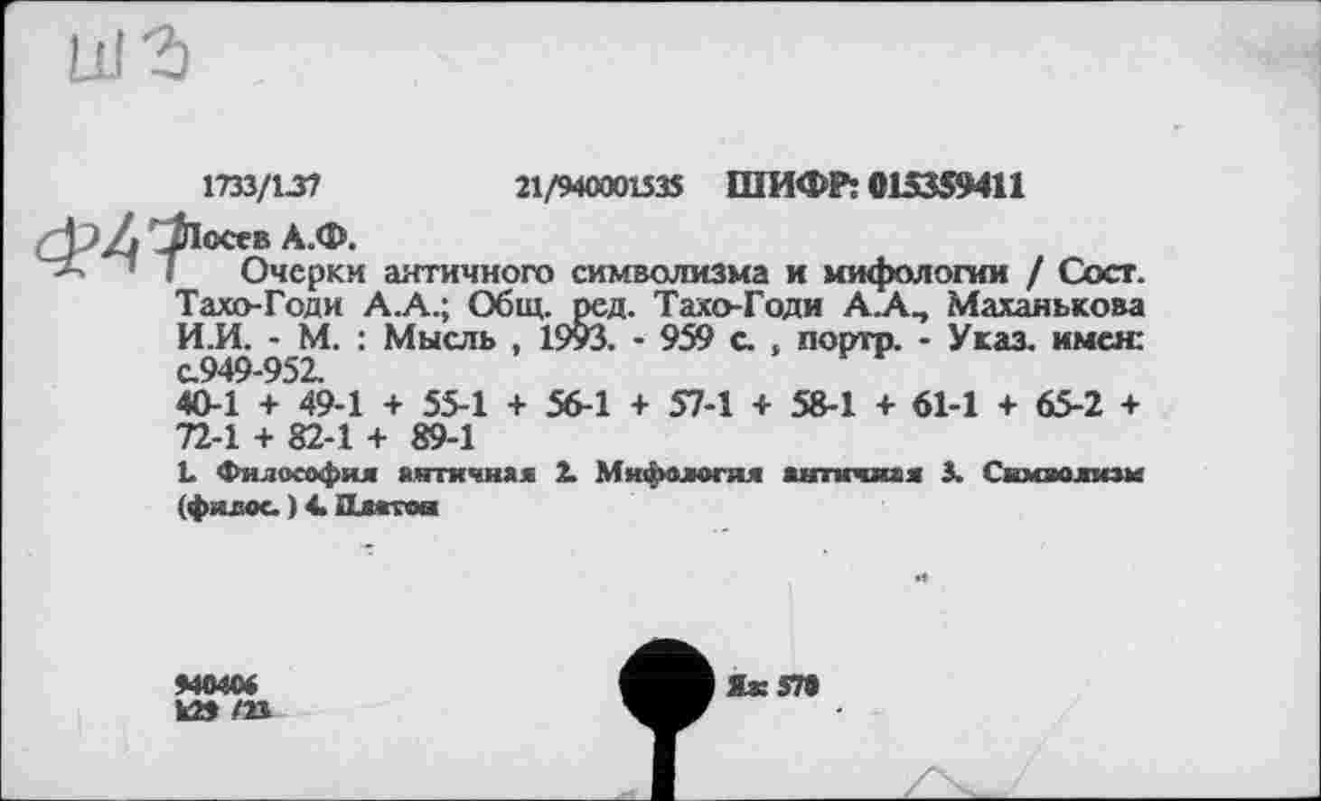 ﻿21/94000153$ ШИФР: 015359411
1733/13?
(ф Z JlOttR А.Ф.
’ I Очерки античного символизма и мифологии / Сост. Тахо-Годи А.А.; Общ. ред. Тахо-Годи А.А, Маханькова И.И. - М. : Мысль , 1993. - 959 с. , порто. - Указ, имея: с.949-952.
40-1 + 49-1 + 55-1 + 56-1 + S7-1 + 58-1 + 61-1 + 65-2 + 72-1 + 82-1 + 89-1
L Философия янтичняя 2. Мифология античнім 3. Символизм (филос. ) 4. Длотои
940404
к29 /И
Як ЭТО